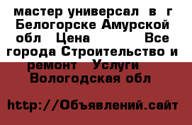 мастер универсал  в  г.Белогорске Амурской обл › Цена ­ 3 000 - Все города Строительство и ремонт » Услуги   . Вологодская обл.